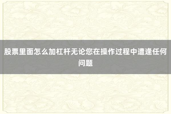 股票里面怎么加杠杆无论您在操作过程中遭逢任何问题