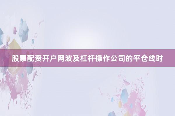 股票配资开户网波及杠杆操作公司的平仓线时