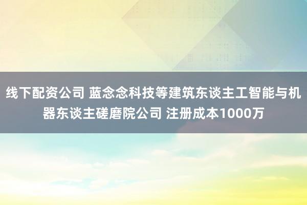 线下配资公司 蓝念念科技等建筑东谈主工智能与机器东谈主磋磨院公司 注册成本1000万