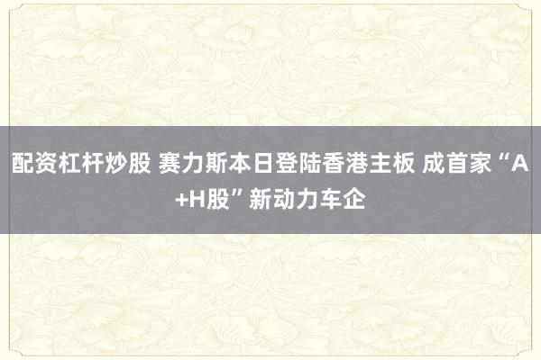 配资杠杆炒股 赛力斯本日登陆香港主板 成首家“A+H股”新动力车企