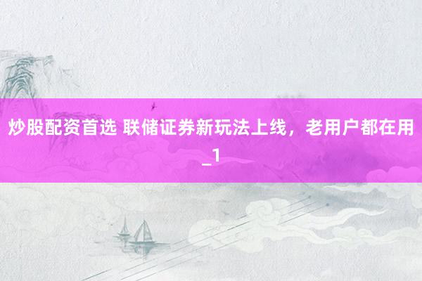 炒股配资首选 联储证券新玩法上线，老用户都在用_1