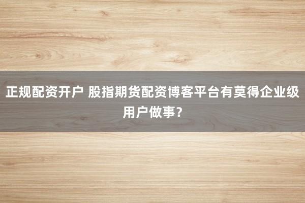 正规配资开户 股指期货配资博客平台有莫得企业级用户做事？