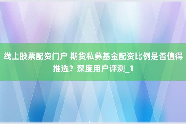 线上股票配资门户 期货私募基金配资比例是否值得推选?深度用户评测_1