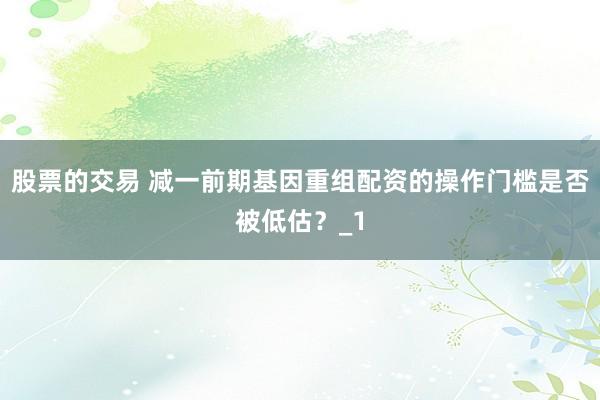 股票的交易 减一前期基因重组配资的操作门槛是否被低估？_1