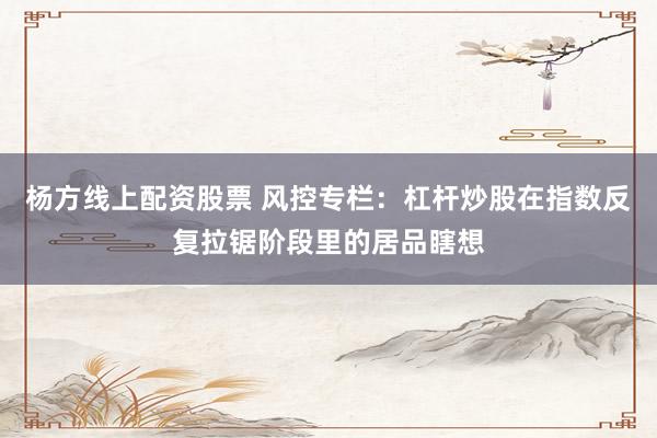 杨方线上配资股票 风控专栏：杠杆炒股在指数反复拉锯阶段里的居品瞎想